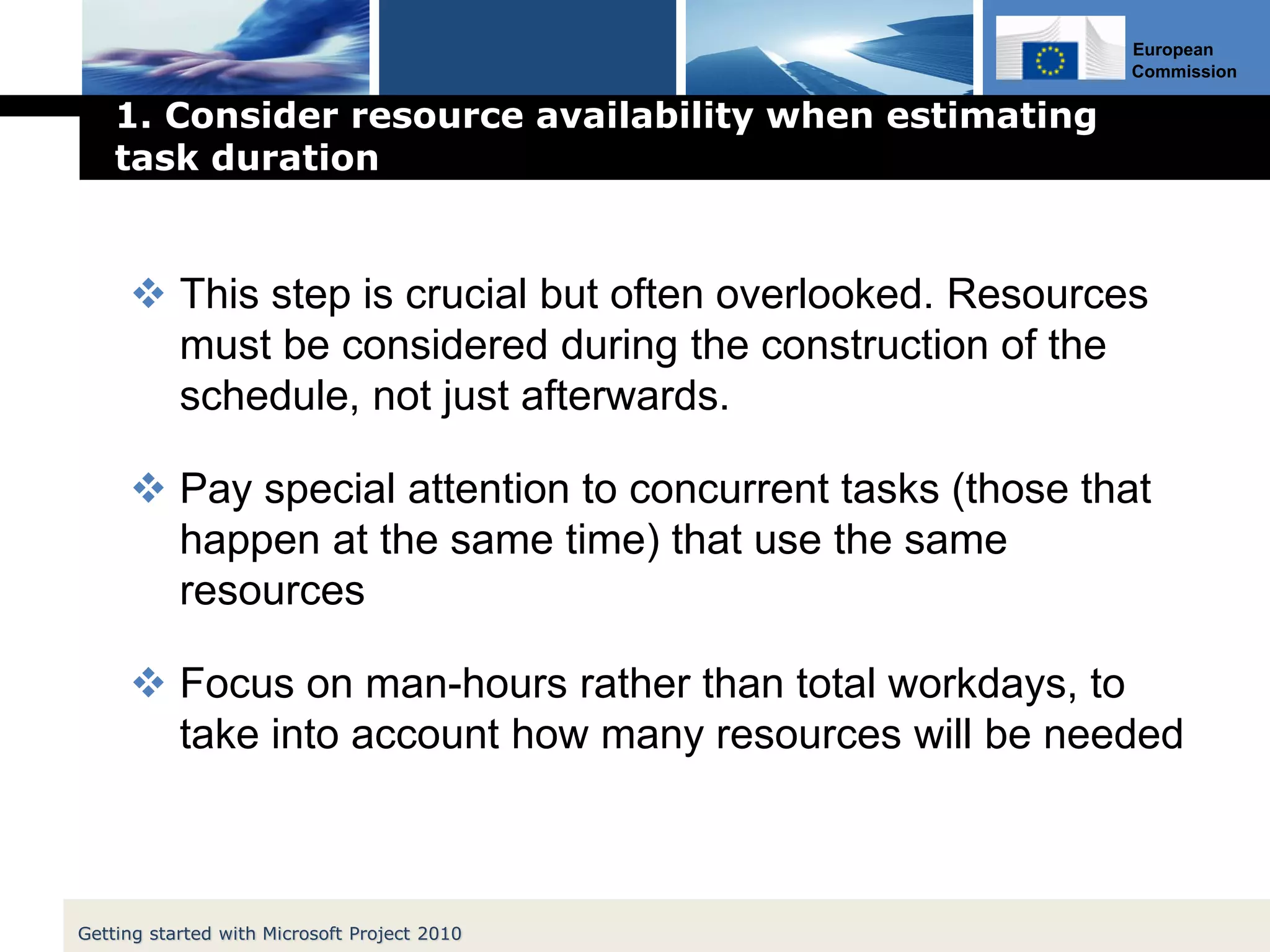 European
Commission
1. Consider resource availability when estimating
task duration
 This step is crucial but often overlooked. Resources
must be considered during the construction of the
schedule, not just afterwards.
 Pay special attention to concurrent tasks (those that
happen at the same time) that use the same
resources
 Focus on man-hours rather than total workdays, to
take into account how many resources will be needed
Getting started with Microsoft Project 2010
 