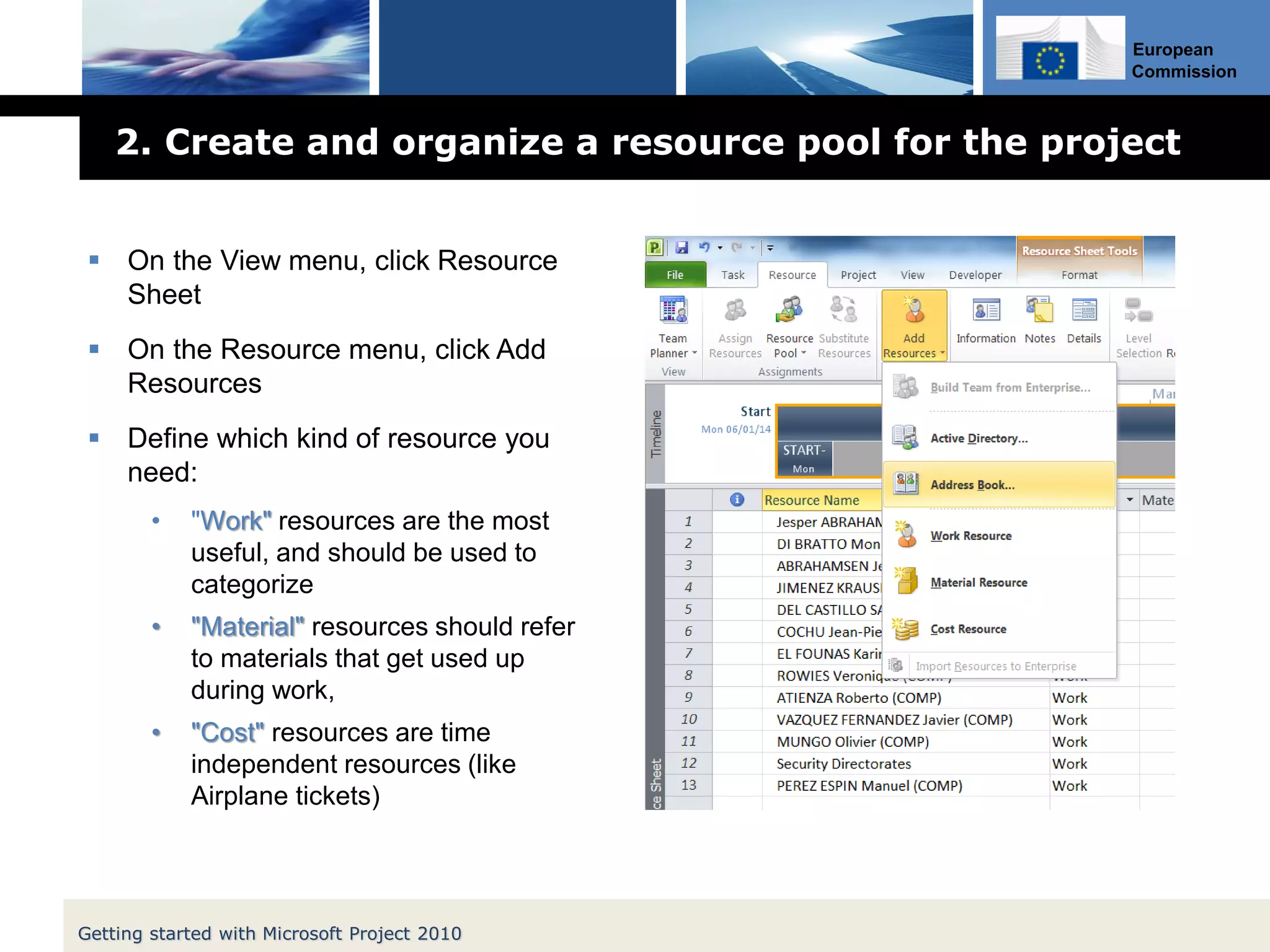 European
Commission
2. Create and organize a resource pool for the project
 On the View menu, click Resource
Sheet
 On the Resource menu, click Add
Resources
 Define which kind of resource you
need:
• "Work" resources are the most
useful, and should be used to
categorize
• "Material" resources should refer
to materials that get used up
during work,
• "Cost" resources are time
independent resources (like
Airplane tickets)
Getting started with Microsoft Project 2010
 