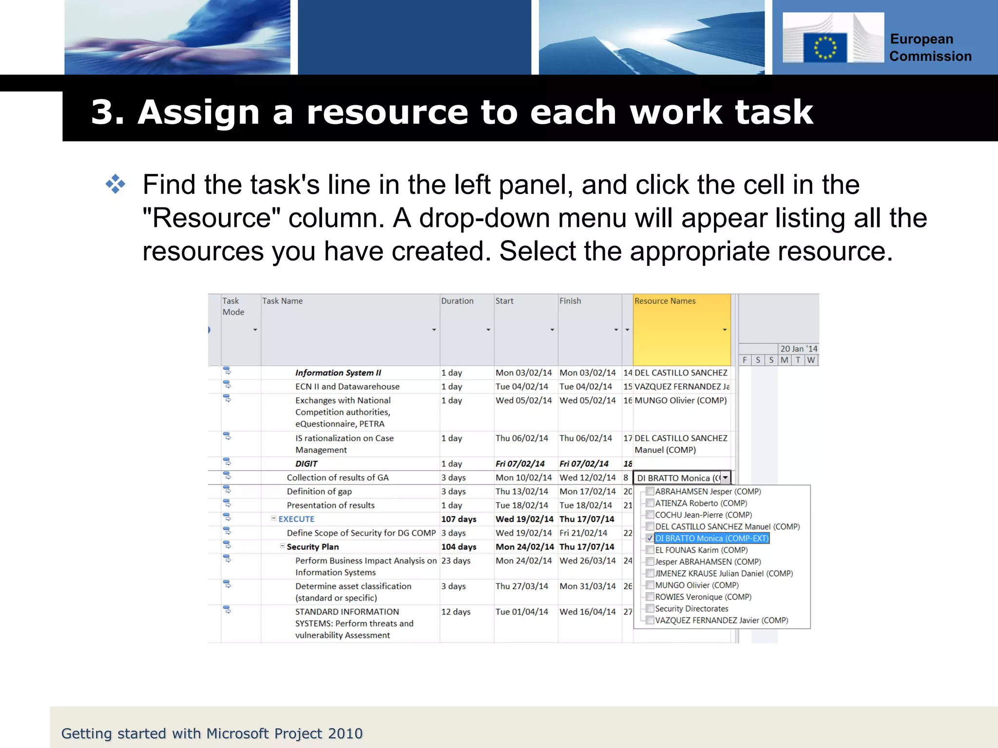 European
Commission
3. Assign a resource to each work task
 Find the task's line in the left panel, and click the cell in the
"Resource" column. A drop-down menu will appear listing all the
resources you have created. Select the appropriate resource.
Getting started with Microsoft Project 2010
 