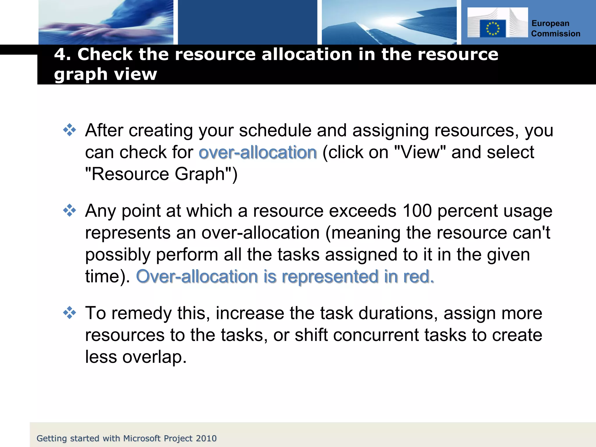 European
Commission
4. Check the resource allocation in the resource
graph view
 After creating your schedule and assigning resources, you
can check for over-allocation (click on "View" and select
"Resource Graph")
 Any point at which a resource exceeds 100 percent usage
represents an over-allocation (meaning the resource can't
possibly perform all the tasks assigned to it in the given
time). Over-allocation is represented in red.
 To remedy this, increase the task durations, assign more
resources to the tasks, or shift concurrent tasks to create
less overlap.
Getting started with Microsoft Project 2010
 