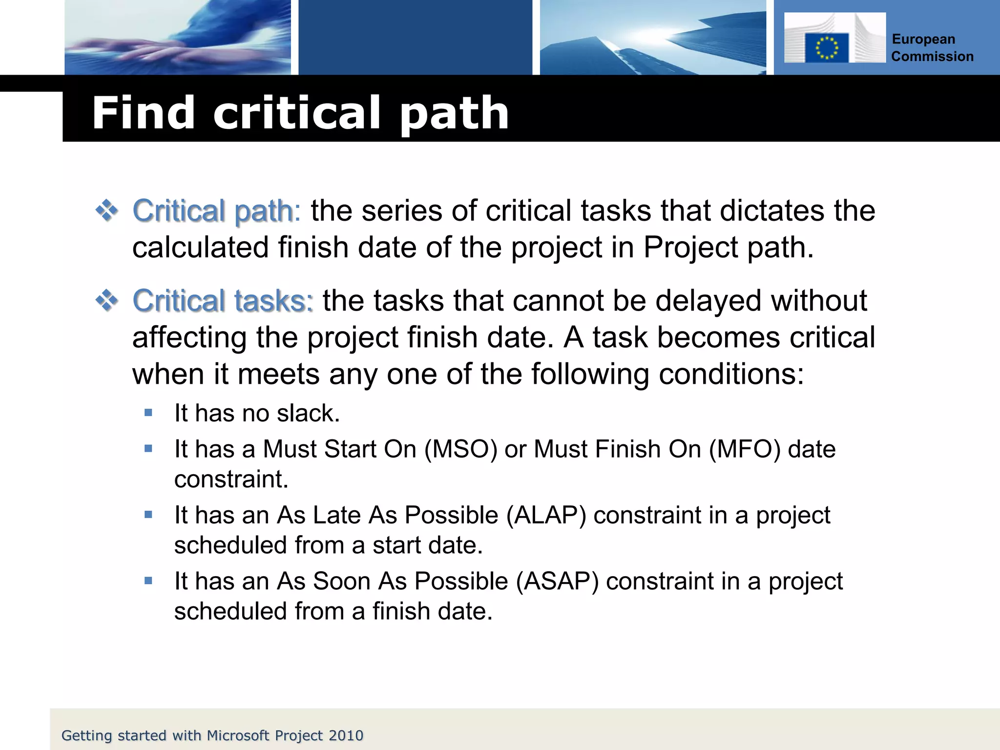 European
Commission
Find critical path
 Critical path: the series of critical tasks that dictates the
calculated finish date of the project in Project path.
 Critical tasks: the tasks that cannot be delayed without
affecting the project finish date. A task becomes critical
when it meets any one of the following conditions:
 It has no slack.
 It has a Must Start On (MSO) or Must Finish On (MFO) date
constraint.
 It has an As Late As Possible (ALAP) constraint in a project
scheduled from a start date.
 It has an As Soon As Possible (ASAP) constraint in a project
scheduled from a finish date.
Getting started with Microsoft Project 2010
 