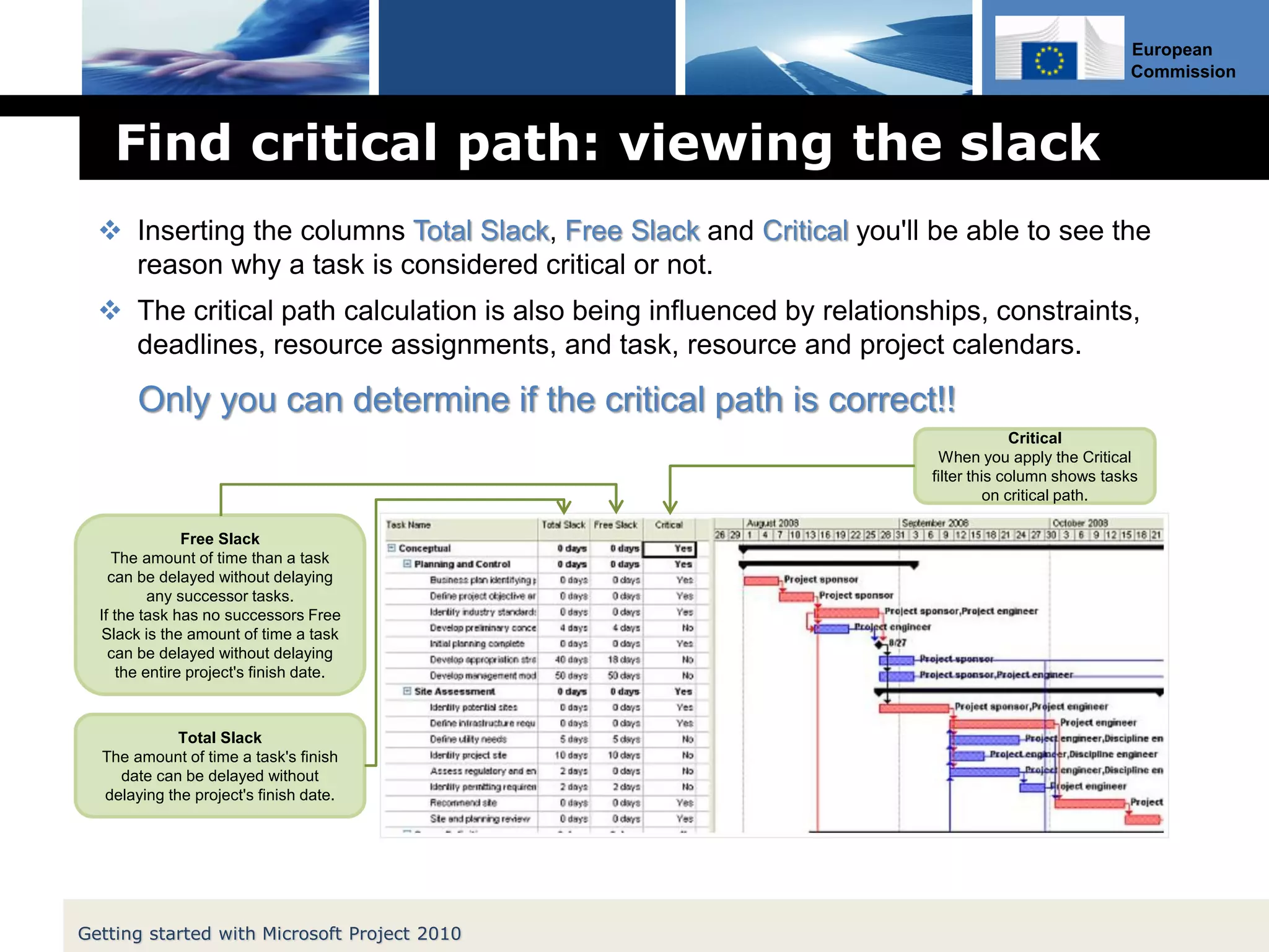 European
Commission
Find critical path: viewing the slack
 Inserting the columns Total Slack, Free Slack and Critical you'll be able to see the
reason why a task is considered critical or not.
 The critical path calculation is also being influenced by relationships, constraints,
deadlines, resource assignments, and task, resource and project calendars.
Only you can determine if the critical path is correct!!
Total Slack
The amount of time a task's finish
date can be delayed without
delaying the project's finish date.
Free Slack
The amount of time than a task
can be delayed without delaying
any successor tasks.
If the task has no successors Free
Slack is the amount of time a task
can be delayed without delaying
the entire project's finish date.
Critical
When you apply the Critical
filter this column shows tasks
on critical path.
Getting started with Microsoft Project 2010
 