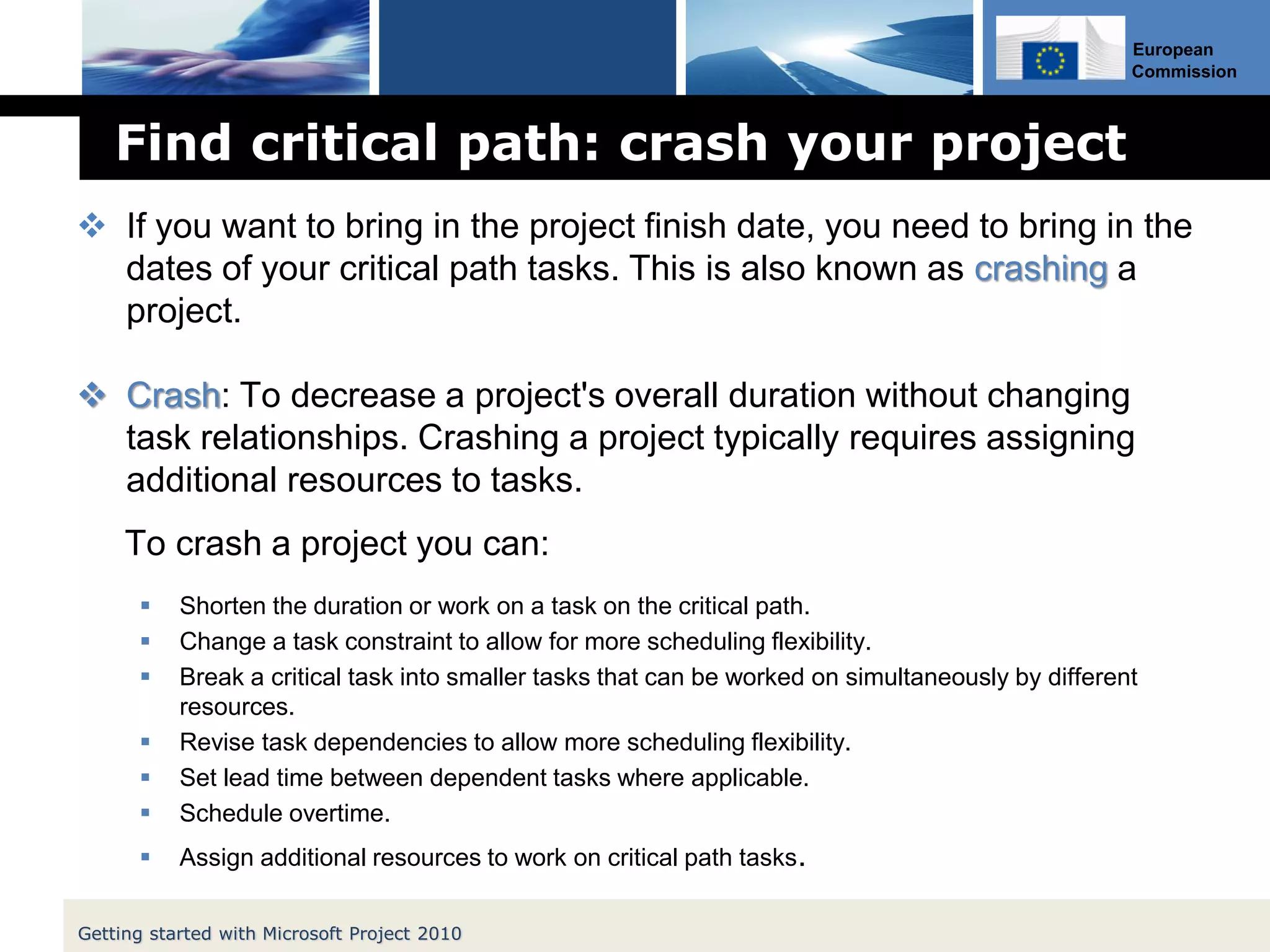 European
Commission
Find critical path: crash your project
 If you want to bring in the project finish date, you need to bring in the
dates of your critical path tasks. This is also known as crashing a
project.
 Crash: To decrease a project's overall duration without changing
task relationships. Crashing a project typically requires assigning
additional resources to tasks.
To crash a project you can:
 Shorten the duration or work on a task on the critical path.
 Change a task constraint to allow for more scheduling flexibility.
 Break a critical task into smaller tasks that can be worked on simultaneously by different
resources.
 Revise task dependencies to allow more scheduling flexibility.
 Set lead time between dependent tasks where applicable.
 Schedule overtime.
 Assign additional resources to work on critical path tasks.
Getting started with Microsoft Project 2010
 