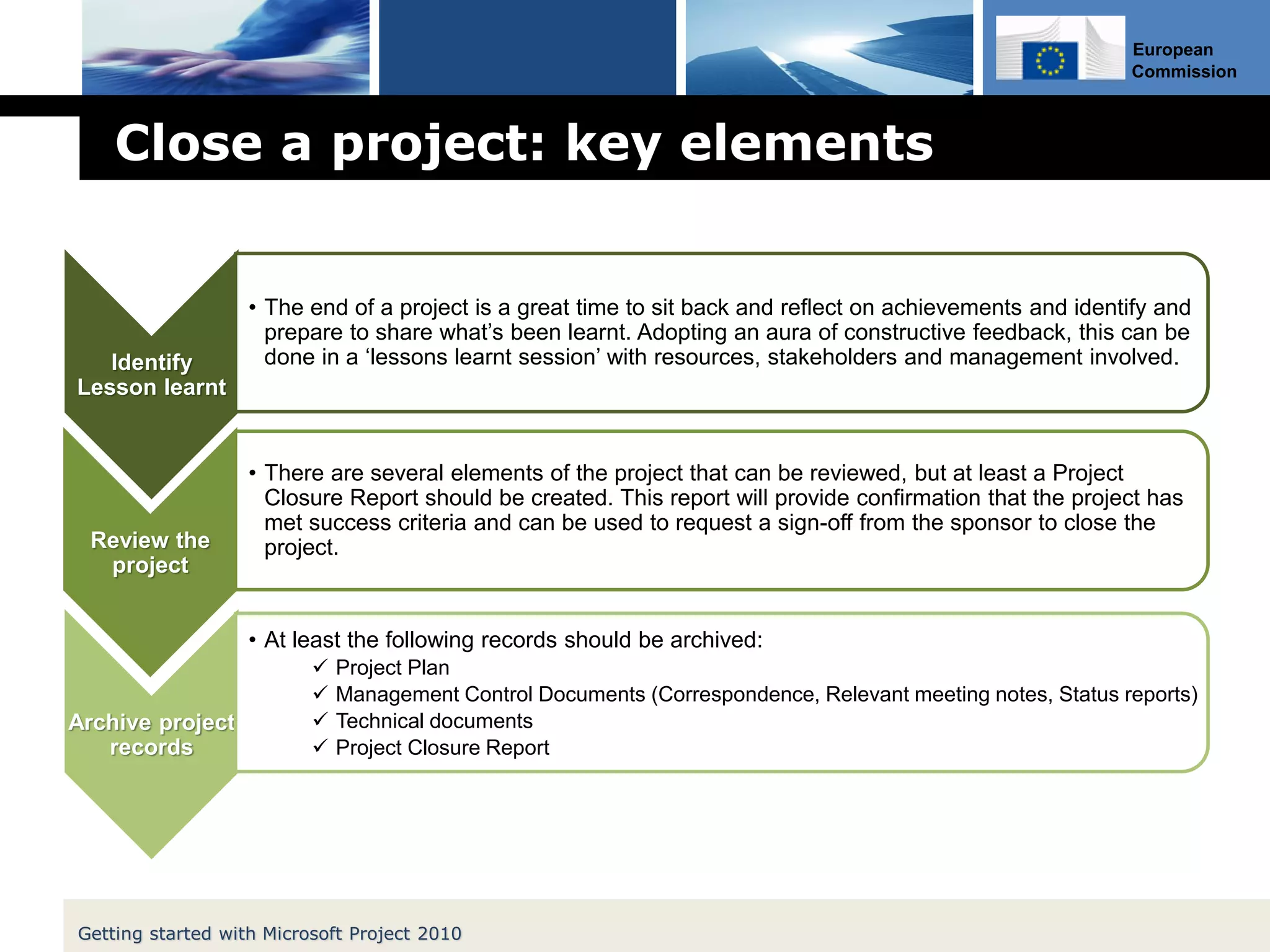 European
Commission
Close a project: key elements
Identify
Lesson learnt
• The end of a project is a great time to sit back and reflect on achievements and identify and
prepare to share what’s been learnt. Adopting an aura of constructive feedback, this can be
done in a ‘lessons learnt session’ with resources, stakeholders and management involved.
Review the
project
• There are several elements of the project that can be reviewed, but at least a Project
Closure Report should be created. This report will provide confirmation that the project has
met success criteria and can be used to request a sign-off from the sponsor to close the
project.
Archive project
records
• At least the following records should be archived:
 Project Plan
 Management Control Documents (Correspondence, Relevant meeting notes, Status reports)
 Technical documents
 Project Closure Report
Getting started with Microsoft Project 2010
 