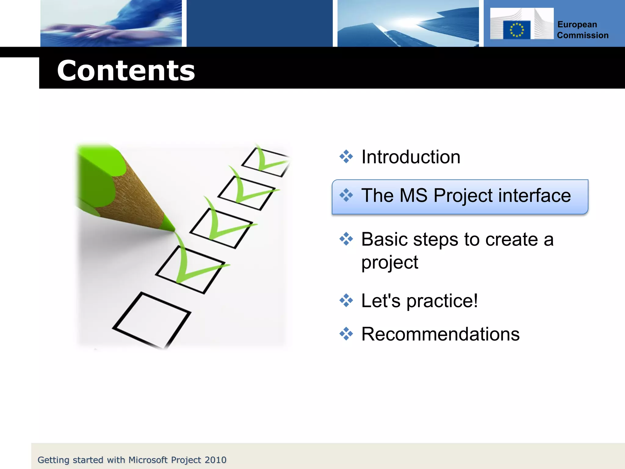 European
Commission
Contents
 Introduction
 The MS Project interface
 Basic steps to create a
project
 Let's practice!
 Recommendations
Getting started with Microsoft Project 2010
 