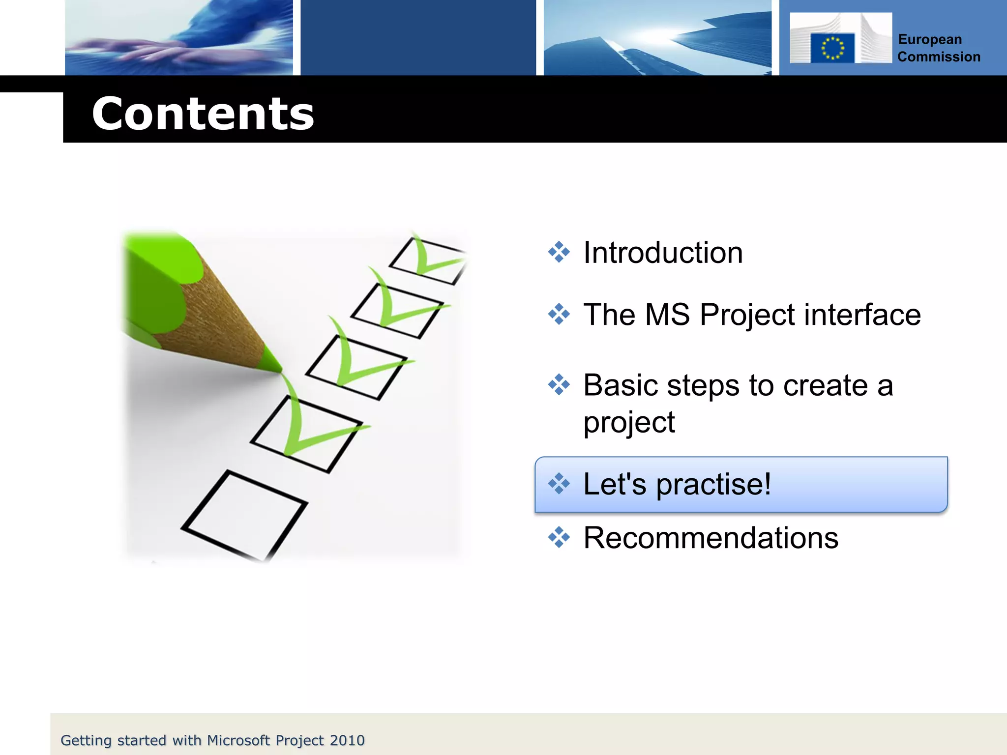 European
Commission
Contents
 Introduction
 The MS Project interface
 Basic steps to create a
project
 Let's practise!
 Recommendations
Getting started with Microsoft Project 2010
 