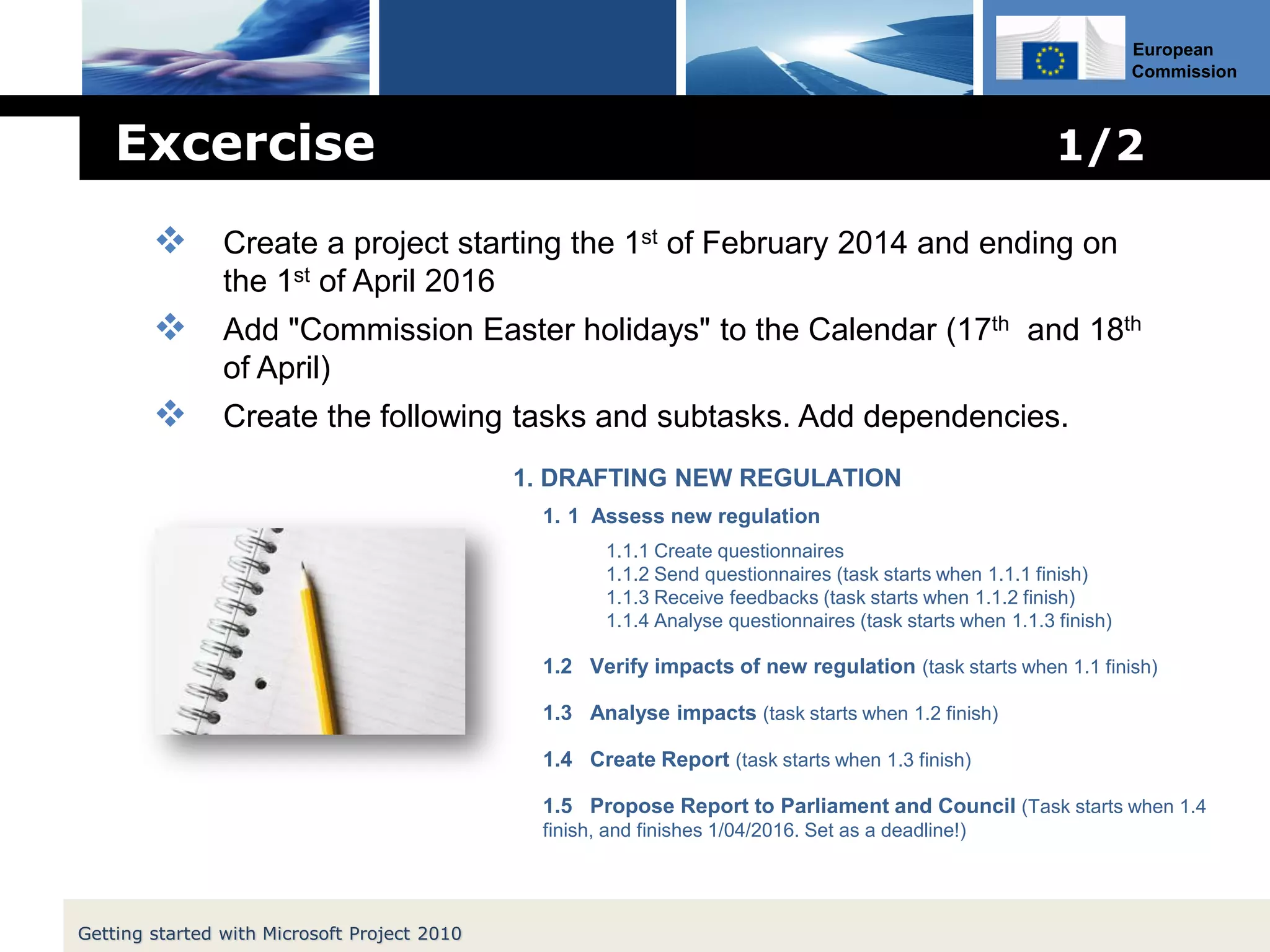 European
Commission
Excercise 1/2
1. DRAFTING NEW REGULATION
1. 1 Assess new regulation
1.1.1 Create questionnaires
1.1.2 Send questionnaires (task starts when 1.1.1 finish)
1.1.3 Receive feedbacks (task starts when 1.1.2 finish)
1.1.4 Analyse questionnaires (task starts when 1.1.3 finish)
1.2 Verify impacts of new regulation (task starts when 1.1 finish)
1.3 Analyse impacts (task starts when 1.2 finish)
1.4 Create Report (task starts when 1.3 finish)
1.5 Propose Report to Parliament and Council (Task starts when 1.4
finish, and finishes 1/04/2016. Set as a deadline!)
Getting started with Microsoft Project 2010
 Create a project starting the 1st of February 2014 and ending on
the 1st of April 2016
 Add "Commission Easter holidays" to the Calendar (17th and 18th
of April)
 Create the following tasks and subtasks. Add dependencies.
 