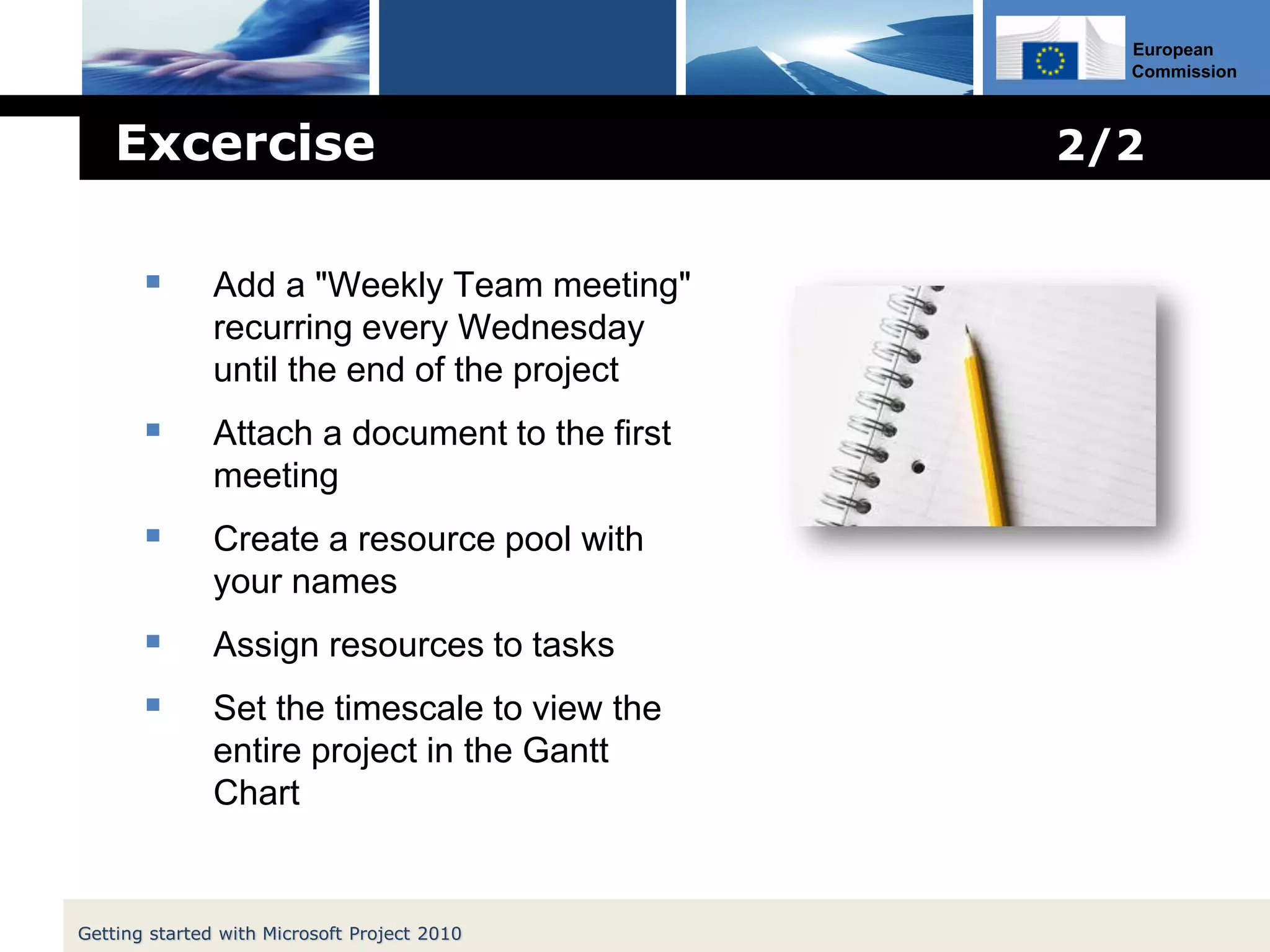 European
Commission
 Add a "Weekly Team meeting"
recurring every Wednesday
until the end of the project
 Attach a document to the first
meeting
 Create a resource pool with
your names
 Assign resources to tasks
 Set the timescale to view the
entire project in the Gantt
Chart
Excercise 2/2
Getting started with Microsoft Project 2010
 