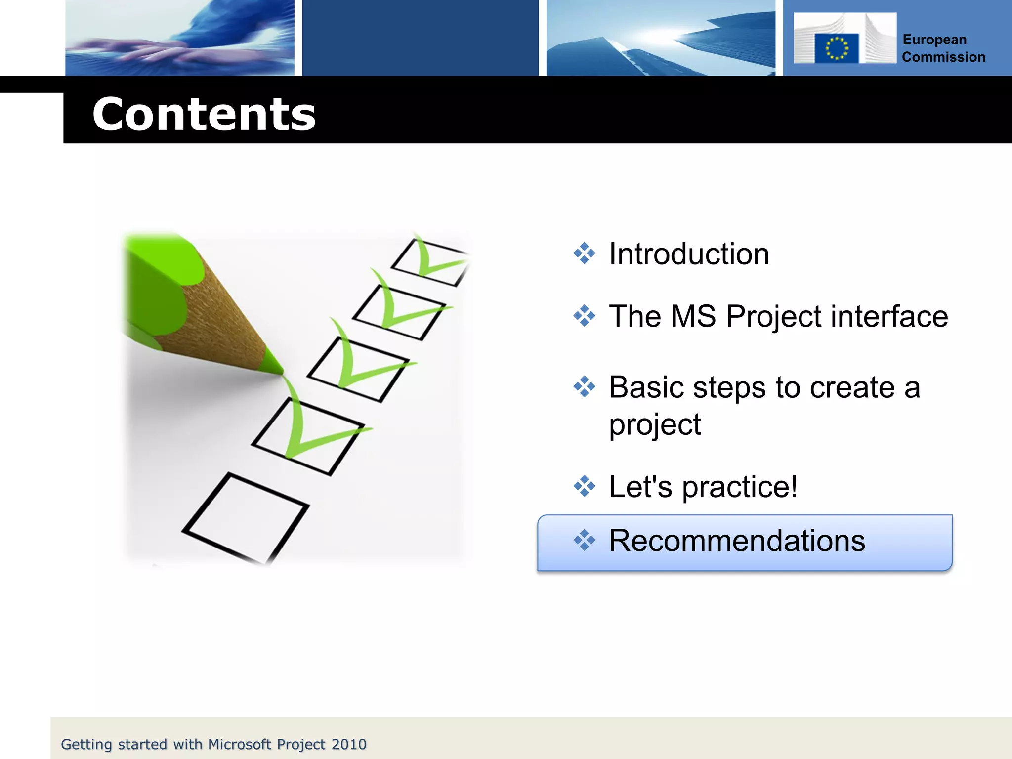European
Commission
Contents
 Introduction
 The MS Project interface
 Basic steps to create a
project
 Let's practice!
 Recommendations
Getting started with Microsoft Project 2010
 