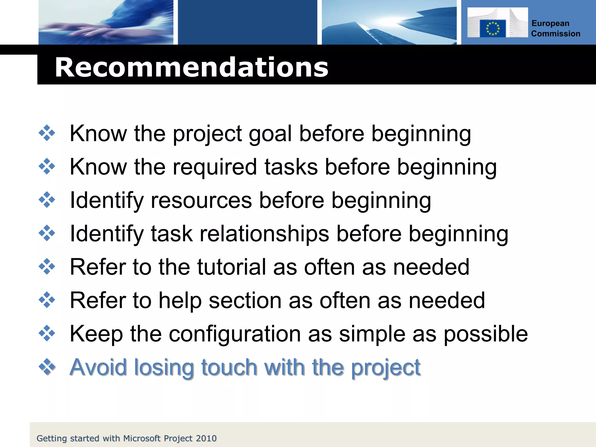 European
Commission
Recommendations
 Know the project goal before beginning
 Know the required tasks before beginning
 Identify resources before beginning
 Identify task relationships before beginning
 Refer to the tutorial as often as needed
 Refer to help section as often as needed
 Keep the configuration as simple as possible
 Avoid losing touch with the project
Getting started with Microsoft Project 2010
 