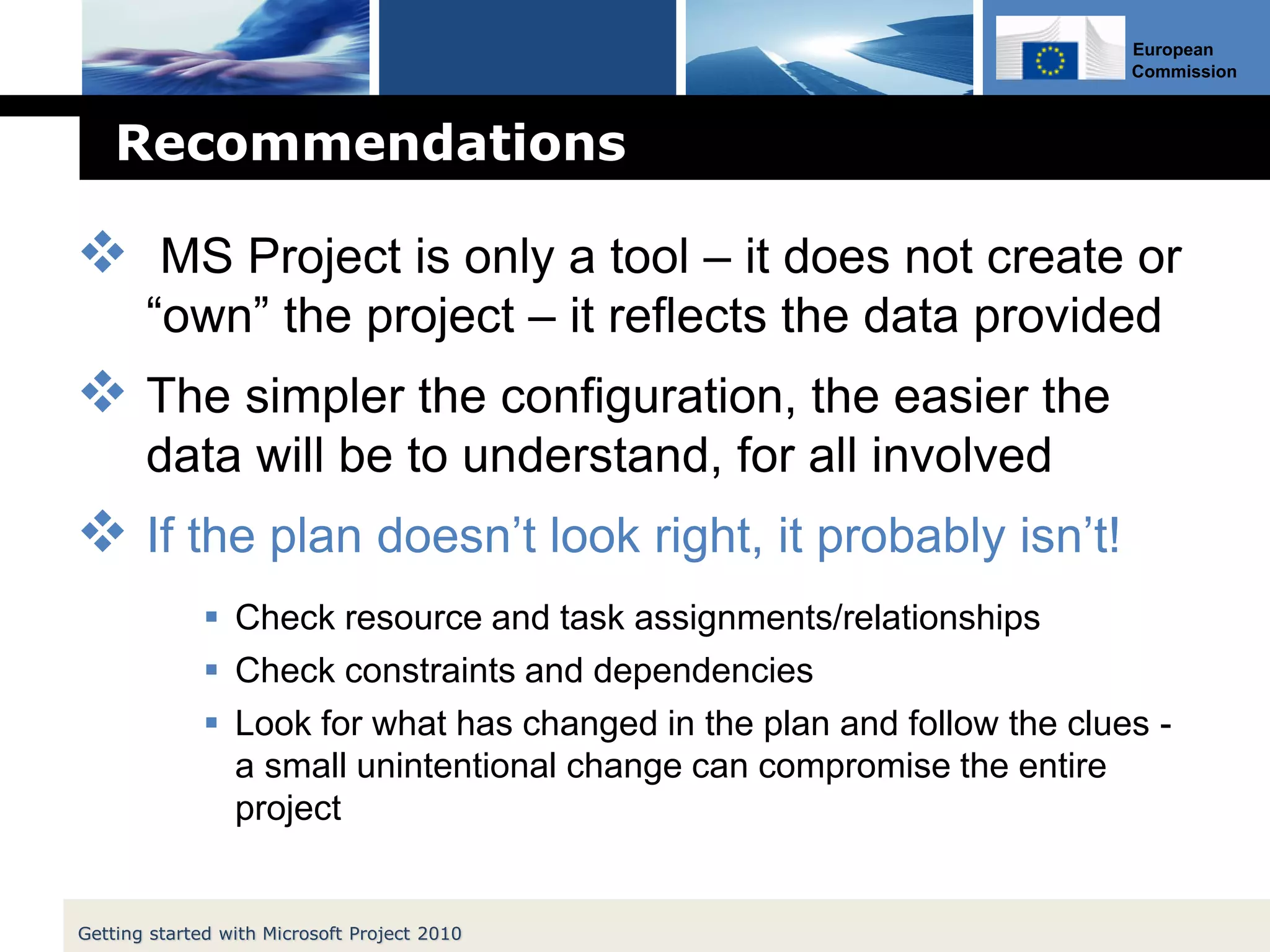 European
Commission
Recommendations
 MS Project is only a tool – it does not create or
“own” the project – it reflects the data provided
 The simpler the configuration, the easier the
data will be to understand, for all involved
 If the plan doesn’t look right, it probably isn’t!
 Check resource and task assignments/relationships
 Check constraints and dependencies
 Look for what has changed in the plan and follow the clues -
a small unintentional change can compromise the entire
project
Getting started with Microsoft Project 2010
 