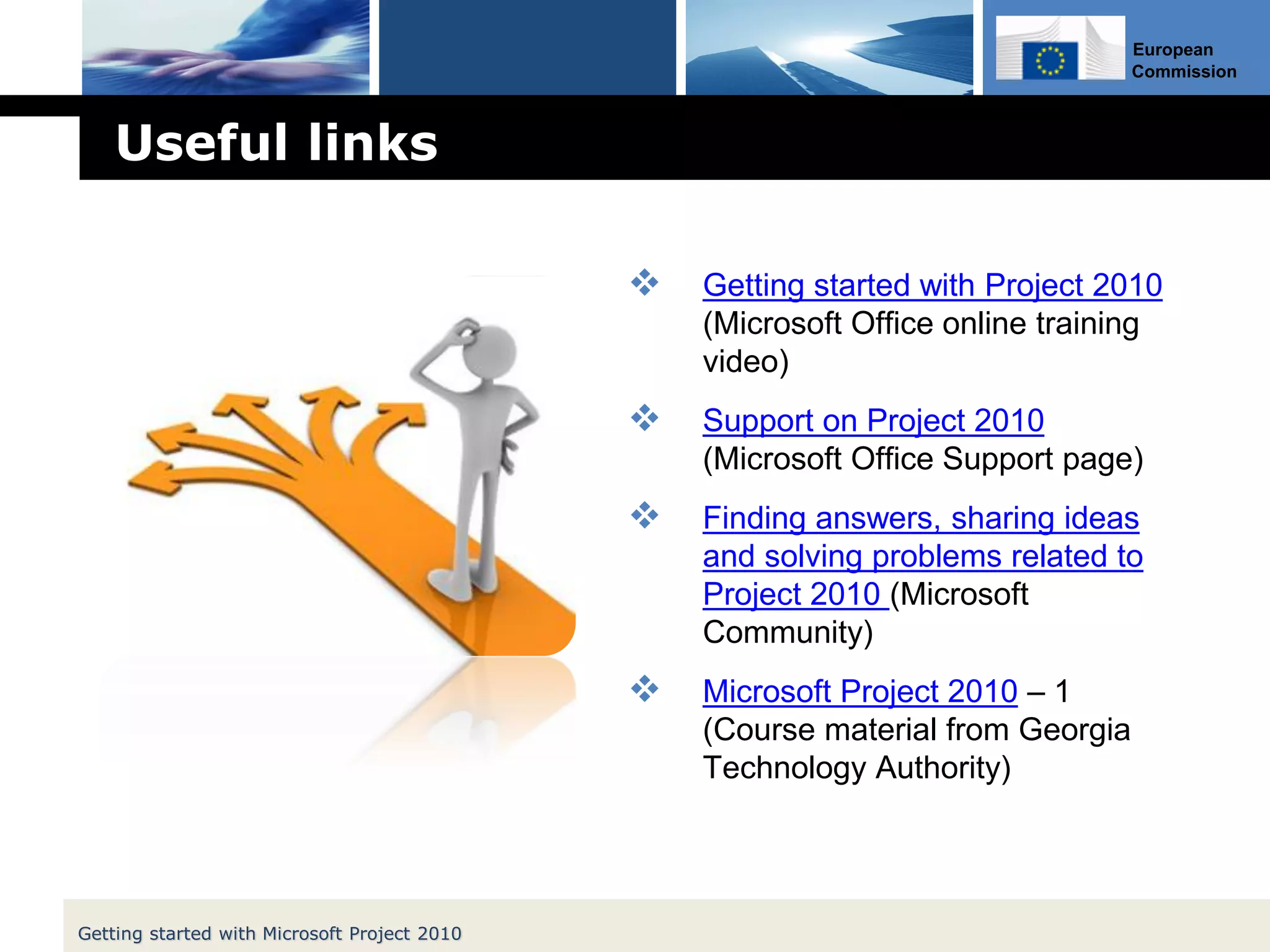 European
Commission
Useful links
 Getting started with Project 2010
(Microsoft Office online training
video)
 Support on Project 2010
(Microsoft Office Support page)
 Finding answers, sharing ideas
and solving problems related to
Project 2010 (Microsoft
Community)
 Microsoft Project 2010 – 1
(Course material from Georgia
Technology Authority)
Getting started with Microsoft Project 2010
 