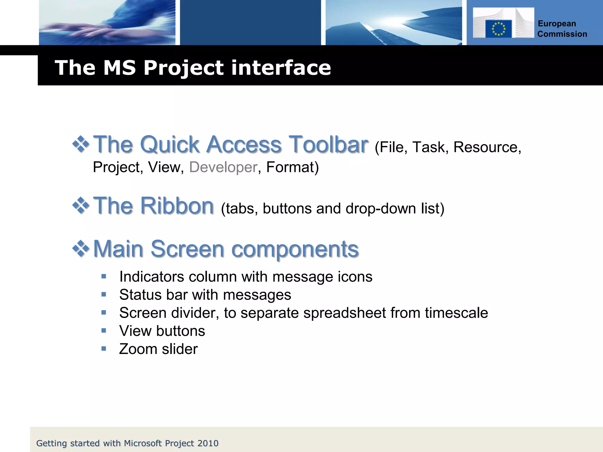 European
Commission
The MS Project interface
The Quick Access Toolbar (File, Task, Resource,
Project, View, Developer, Format)
The Ribbon (tabs, buttons and drop-down list)
Main Screen components
 Indicators column with message icons
 Status bar with messages
 Screen divider, to separate spreadsheet from timescale
 View buttons
 Zoom slider
Getting started with Microsoft Project 2010
 