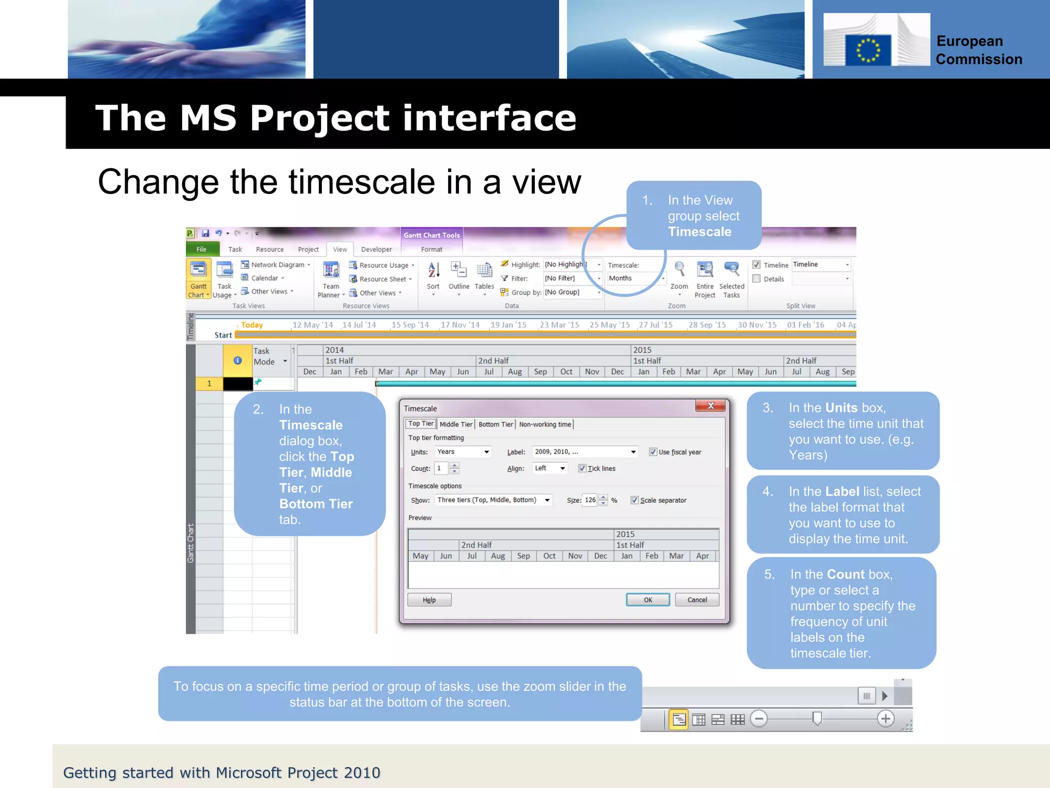 European
Commission
The MS Project interface
Getting started with Microsoft Project 2010
Change the timescale in a view 1. In the View
group select
Timescale
2. In the
Timescale
dialog box,
click the Top
Tier, Middle
Tier, or
Bottom Tier
tab.
3. In the Units box,
select the time unit that
you want to use. (e.g.
Years)
4. In the Label list, select
the label format that
you want to use to
display the time unit.
5. In the Count box,
type or select a
number to specify the
frequency of unit
labels on the
timescale tier.
To focus on a specific time period or group of tasks, use the zoom slider in the
status bar at the bottom of the screen.
 