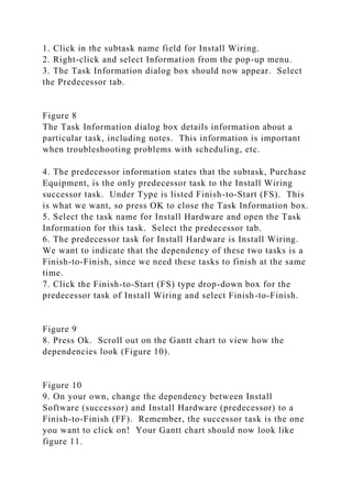 1. Click in the subtask name field for Install Wiring.
2. Right-click and select Information from the pop-up menu.
3. The Task Information dialog box should now appear. Select
the Predecessor tab.
Figure 8
The Task Information dialog box details information about a
particular task, including notes. This information is important
when troubleshooting problems with scheduling, etc.
4. The predecessor information states that the subtask, Purchase
Equipment, is the only predecessor task to the Install Wiring
successor task. Under Type is listed Finish-to-Start (FS). This
is what we want, so press OK to close the Task Information box.
5. Select the task name for Install Hardware and open the Task
Information for this task. Select the predecessor tab.
6. The predecessor task for Install Hardware is Install Wiring.
We want to indicate that the dependency of these two tasks is a
Finish-to-Finish, since we need these tasks to finish at the same
time.
7. Click the Finish-to-Start (FS) type drop-down box for the
predecessor task of Install Wiring and select Finish-to-Finish.
Figure 9
8. Press Ok. Scroll out on the Gantt chart to view how the
dependencies look (Figure 10).
Figure 10
9. On your own, change the dependency between Install
Software (successor) and Install Hardware (predecessor) to a
Finish-to-Finish (FF). Remember, the successor task is the one
you want to click on! Your Gantt chart should now look like
figure 11.
 