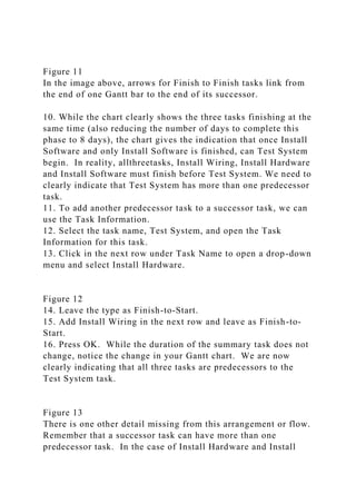 Figure 11
In the image above, arrows for Finish to Finish tasks link from
the end of one Gantt bar to the end of its successor.
10. While the chart clearly shows the three tasks finishing at the
same time (also reducing the number of days to complete this
phase to 8 days), the chart gives the indication that once Install
Software and only Install Software is finished, can Test System
begin. In reality, allthreetasks, Install Wiring, Install Hardware
and Install Software must finish before Test System. We need to
clearly indicate that Test System has more than one predecessor
task.
11. To add another predecessor task to a successor task, we can
use the Task Information.
12. Select the task name, Test System, and open the Task
Information for this task.
13. Click in the next row under Task Name to open a drop-down
menu and select Install Hardware.
Figure 12
14. Leave the type as Finish-to-Start.
15. Add Install Wiring in the next row and leave as Finish-to-
Start.
16. Press OK. While the duration of the summary task does not
change, notice the change in your Gantt chart. We are now
clearly indicating that all three tasks are predecessors to the
Test System task.
Figure 13
There is one other detail missing from this arrangement or flow.
Remember that a successor task can have more than one
predecessor task. In the case of Install Hardware and Install
 
