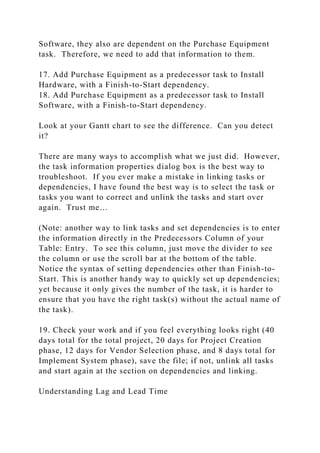 Software, they also are dependent on the Purchase Equipment
task. Therefore, we need to add that information to them.
17. Add Purchase Equipment as a predecessor task to Install
Hardware, with a Finish-to-Start dependency.
18. Add Purchase Equipment as a predecessor task to Install
Software, with a Finish-to-Start dependency.
Look at your Gantt chart to see the difference. Can you detect
it?
There are many ways to accomplish what we just did. However,
the task information properties dialog box is the best way to
troubleshoot. If you ever make a mistake in linking tasks or
dependencies, I have found the best way is to select the task or
tasks you want to correct and unlink the tasks and start over
again. Trust me…
(Note: another way to link tasks and set dependencies is to enter
the information directly in the Predecessors Column of your
Table: Entry. To see this column, just move the divider to see
the column or use the scroll bar at the bottom of the table.
Notice the syntax of setting dependencies other than Finish-to-
Start. This is another handy way to quickly set up dependencies;
yet because it only gives the number of the task, it is harder to
ensure that you have the right task(s) without the actual name of
the task).
19. Check your work and if you feel everything looks right (40
days total for the total project, 20 days for Project Creation
phase, 12 days for Vendor Selection phase, and 8 days total for
Implement System phase), save the file; if not, unlink all tasks
and start again at the section on dependencies and linking.
Understanding Lag and Lead Time
 