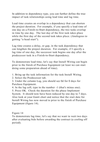 In addition to dependency type, you can further define the true
impact of task relationships using lead time and lag time.
Lead time creates an overlap in a dependency that can shorten
the project duration. For example, if you specify a lead time of
one day on a Finish-to-Start dependency, the two tasks overlap
in time by one day. The last day of the first task takes place
while the first day of the second task takes place. (Analogous to
getting “a head start”).
Lag time creates a delay, or gap, in the task dependency that
can lengthen the project duration. For example, if I specify a
lag time of one day, the successor task begins one day after the
predecessor task in a Finish-to-Start dependency.
To demonstrate lead time, let's say that Install Wiring can begin
prior to the finish of Purchase Equipment (at least we can start
doing some preparation ahead of time).
1. Bring up the task information for the task Install Wiring.
2. Select the Predecessor tab.
3. Under the column Lag, you should see 0d for 0 days for
Purchase Equipment.
4. In the lag cell, type in the number -1 (that's minus one).
5. Press OK. Check the duration for the phase Implement
System. It should now have been reduced by one day to 7 days.
Also look at your Gantt chart and notice that the start date for
Install Wiring has now moved to prior to the finish of Purchase
Equipment (figure 14).
Figure 14
To demonstrate lag time, let's say that we want to wait two days
after evaluating bids before awarding the contract (a cooling off
period).
 