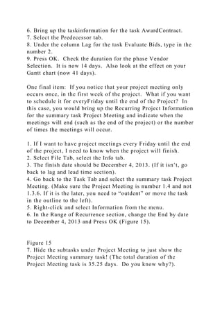 6. Bring up the taskinformation for the task AwardContract.
7. Select the Predecessor tab.
8. Under the column Lag for the task Evaluate Bids, type in the
number 2.
9. Press OK. Check the duration for the phase Vendor
Selection. It is now 14 days. Also look at the effect on your
Gantt chart (now 41 days).
One final item: If you notice that your project meeting only
occurs once, in the first week of the project. What if you want
to schedule it for everyFriday until the end of the Project? In
this case, you would bring up the Recurring Project Information
for the summary task Project Meeting and indicate when the
meetings will end (such as the end of the project) or the number
of times the meetings will occur.
1. If I want to have project meetings every Friday until the end
of the project, I need to know when the project will finish.
2. Select File Tab, select the Info tab.
3. The finish date should be December 4, 2013. (If it isn’t, go
back to lag and lead time section).
4. Go back to the Task Tab and select the summary task Project
Meeting. (Make sure the Project Meeting is number 1.4 and not
1.3.6. If it is the later, you need to “outdent” or move the task
in the outline to the left).
5. Right-click and select Information from the menu.
6. In the Range of Recurrence section, change the End by date
to December 4, 2013 and Press OK (Figure 15).
Figure 15
7. Hide the subtasks under Project Meeting to just show the
Project Meeting summary task! (The total duration of the
Project Meeting task is 35.25 days. Do you know why?).
 