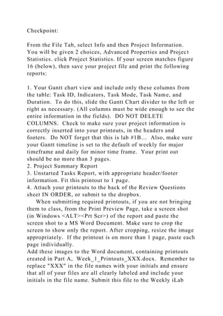 Checkpoint:
From the File Tab, select Info and then Project Information.
You will be given 2 choices, Advanced Properties and Project
Statistics. click Project Statistics. If your screen matches figure
16 (below), then save your project file and print the following
reports:
1. Your Gantt chart view and include only these columns from
the table: Task ID, Indicators, Task Mode, Task Name, and
Duration. To do this, slide the Gantt Chart divider to the left or
right as necessary. (All columns must be wide enough to see the
entire information in the fields). DO NOT DELETE
COLUMNS. Check to make sure your project information is
correctly inserted into your printouts, in the headers and
footers. Do NOT forget that this is lab #1B… Also, make sure
your Gantt timeline is set to the default of weekly for major
timeframe and daily for minor time frame. Your print out
should be no more than 3 pages.
2. Project Summary Report
3. Unstarted Tasks Report, with appropriate header/footer
information. Fit this printout to 1 page.
4. Attach your printouts to the back of the Review Questions
sheet IN ORDER, or submit to the dropbox.
When submitting required printouts, if you are not bringing
them to class, from the Print Preview Page, take a screen shot
(in Windows <ALT><Prt Scr>) of the report and paste the
screen shot to a MS Word Document. Make sure to crop the
screen to show only the report. After cropping, resize the image
appropriately. If the printout is on more than 1 page, paste each
page individually.
Add these images to the Word document, containing printouts
created in Part A, Week_1_Printouts_XXX.docx. Remember to
replace "XXX" in the file names with your initials and ensure
that all of your files are all clearly labeled and include your
initials in the file name. Submit this file to the Weekly iLab
 