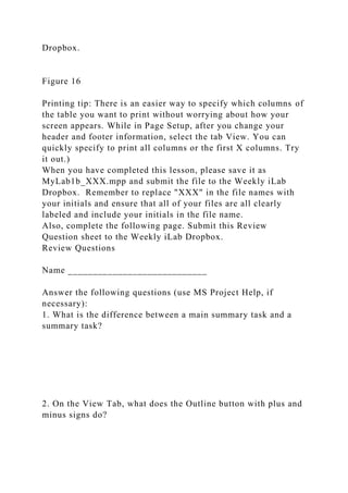 Dropbox.
Figure 16
Printing tip: There is an easier way to specify which columns of
the table you want to print without worrying about how your
screen appears. While in Page Setup, after you change your
header and footer information, select the tab View. You can
quickly specify to print all columns or the first X columns. Try
it out.)
When you have completed this lesson, please save it as
MyLab1b_XXX.mpp and submit the file to the Weekly iLab
Dropbox. Remember to replace "XXX" in the file names with
your initials and ensure that all of your files are all clearly
labeled and include your initials in the file name.
Also, complete the following page. Submit this Review
Question sheet to the Weekly iLab Dropbox.
Review Questions
Name ____________________________
Answer the following questions (use MS Project Help, if
necessary):
1. What is the difference between a main summary task and a
summary task?
2. On the View Tab, what does the Outline button with plus and
minus signs do?
 