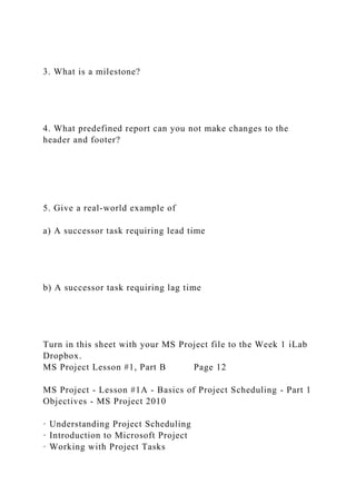 3. What is a milestone?
4. What predefined report can you not make changes to the
header and footer?
5. Give a real-world example of
a) A successor task requiring lead time
b) A successor task requiring lag time
Turn in this sheet with your MS Project file to the Week 1 iLab
Dropbox.
MS Project Lesson #1, Part B Page 12
MS Project - Lesson #1A - Basics of Project Scheduling - Part 1
Objectives - MS Project 2010
· Understanding Project Scheduling
· Introduction to Microsoft Project
· Working with Project Tasks
 