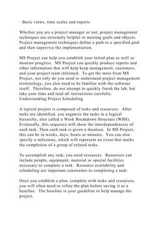 · Basic views, time scales and reports
Whether you are a project manager or not, project management
techniques are extremely helpful in meeting goals and objects.
Project management techniques define a path to a specified goal
and then supervise the implementation.
MS Project can help you establish your initial plan as well as
monitor progress. MS Project can quickly produce reports and
other information that will help keep management, customers,
and your project team informed. To get the most from MS
Project, not only do you need to understand project management
terminology, you also need to be familiar with the software
itself. Therefore, do not attempt to quickly finish the lab, but
take your time and read all instructions carefully.
Understanding Project Scheduling
A typical project is composed of tasks and resources. After
tasks are identified, you organize the tasks in a logical
hierarchy, also called a Work Breakdown Structure (WBS).
Eventually, this sequence will show the interdependencies of
each task. Then each task is given a duration. In MS Project,
this can be in weeks, days, hours or minutes. You can also
specify a milestone, which will represent an event that marks
the completion of a group of related tasks.
To accomplish any task, you need resources. Resources can
include people, equipment, material or special facilities
necessary to complete a task. Resource availability and
scheduling are important constraints to completing a task.
Once you establish a plan, complete with tasks and resources,
you will often need to refine the plan before saving it as a
baseline. The baseline is your guideline to help manage the
project.
 
