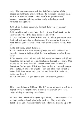 task. The main summary task is a brief description of the
project and all tasks are subordinate to the main summary task.
This main summary task is also helpful in generation of
summary reports and cumulative totals in budgeting and
resource management.
4. Click in the task namefield for task 1, Inventory current
equipment.
5. Right click and select Insert Task. A new blank task row is
inserted above and the task list is renumbered.
6. Type in (Student's Name) New System, where you enter your
first and last name for student name. For example, if you are
John Smith, your task will read John Smith's New System. Got
it?
7. Do not worry about duration.
8. Since this is our main summary task, we need to indent all
the other tasks to indicate that they are subtasks or subordinate
tasks.
9. We need to select all the tasks below our summary task (from
Inventory Equipment up to and including Project Meeting). One
way to do this is to click in the task name field for task 2,
Inventory Equipment. Click and drag so that all the task names
are selected. (Similar to Excel). (You can also click in task 2
name field, hold down the shift key and then click in the last
task name field.)
10. On the Task tab, you should see the following icons:
This is the Schedule Ribbon. The left arrow outdents a task to a
higher level; the right arrow indents a task lower level task,
thus creating a summary task above.
11. Press the Indent button (the right arrow). The selected tasks
are indented one level within the outline. Also notice the
duration for your main summary task. How did it come up with
 