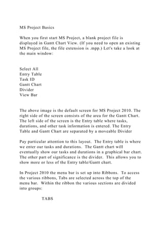 MS Project Basics
When you first start MS Project, a blank project file is
displayed in Gantt Chart View. (If you need to open an existing
MS Project file, the file extension is .mpp.) Let's take a look at
the main window:
Select All
Entry Table
Task ID
Gantt Chart
Divider
View Bar
The above image is the default screen for MS Project 2010. The
right side of the screen consists of the area for the Gantt Chart.
The left side of the screen is the Entry table where tasks,
durations, and other task information is entered. The Entry
Table and Gantt Chart are separated by a moveable Divider
Pay particular attention to this layout. The Entry table is where
we enter our tasks and durations. The Gantt chart will
eventually show our tasks and durations in a graphical bar chart.
The other part of significance is the divider. This allows you to
show more or less of the Entry table/Gantt chart.
In Project 2010 the menu bar is set up into Ribbons. To access
the various ribbons, Tabs are selected across the top of the
menu bar. Within the ribbon the various sections are divided
into groups:
TABS
 