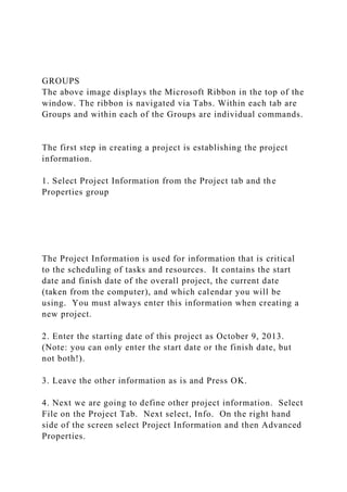 GROUPS
The above image displays the Microsoft Ribbon in the top of the
window. The ribbon is navigated via Tabs. Within each tab are
Groups and within each of the Groups are individual commands.
The first step in creating a project is establishing the project
information.
1. Select Project Information from the Project tab and the
Properties group
The Project Information is used for information that is critical
to the scheduling of tasks and resources. It contains the start
date and finish date of the overall project, the current date
(taken from the computer), and which calendar you will be
using. You must always enter this information when creating a
new project.
2. Enter the starting date of this project as October 9, 2013.
(Note: you can only enter the start date or the finish date, but
not both!).
3. Leave the other information as is and Press OK.
4. Next we are going to define other project information. Select
File on the Project Tab. Next select, Info. On the right hand
side of the screen select Project Information and then Advanced
Properties.
 