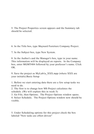 5. The Project Properties screen appears and the Summary tab
should be selected.
6. In the Title box, type Maynard Furniture Company Project.
7. In the Subject box, type New System.
8. In the Author's and the Manager's box, type in your name.
This information will be displayed on reports. In the Company
box, enter MGMT404 followed by your professor’s name. Click
OK.
9. Save the project as MyLab1a_XXX.mpp (where XXX are
your initials).Basic Setup
1. Before we start entering data there are a few setup tasks we
need to do.
2. The first is to change how MS Project calculates the
schedule. (We will explain this in week 5)
3. Go File, then Options. The Project Options window opens.
4. Select Schedule. The Project Options window now should be
visible.
5. Under Scheduling options for this project check the box
labeled "New tasks are effort driven"
 