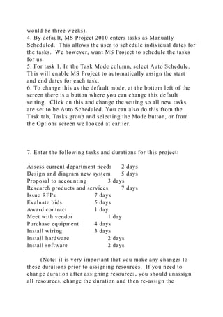 would be three weeks).
4. By default, MS Project 2010 enters tasks as Manually
Scheduled. This allows the user to schedule individual dates for
the tasks. We however, want MS Project to schedule the tasks
for us.
5. For task 1, In the Task Mode column, select Auto Schedule.
This will enable MS Project to automatically assign the start
and end dates for each task.
6. To change this as the default mode, at the bottom left of the
screen there is a button where you can change this default
setting. Click on this and change the setting so all new tasks
are set to be Auto Scheduled. You can also do this from the
Task tab, Tasks group and selecting the Mode button, or from
the Options screen we looked at earlier.
7. Enter the following tasks and durations for this project:
Assess current department needs 2 days
Design and diagram new system 5 days
Proposal to accounting 3 days
Research products and services 7 days
Issue RFPs 7 days
Evaluate bids 5 days
Award contract 1 day
Meet with vendor 1 day
Purchase equipment 4 days
Install wiring 3 days
Install hardware 2 days
Install software 2 days
(Note: it is very important that you make any changes to
these durations prior to assigning resources. If you need to
change duration after assigning resources, you should unassign
all resources, change the duration and then re-assign the
 