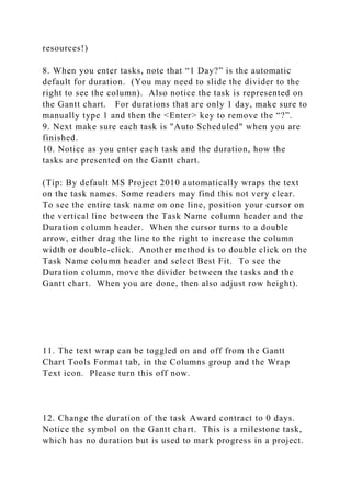 resources!)
8. When you enter tasks, note that “1 Day?” is the automatic
default for duration. (You may need to slide the divider to the
right to see the column). Also notice the task is represented on
the Gantt chart. For durations that are only 1 day, make sure to
manually type 1 and then the <Enter> key to remove the “?”.
9. Next make sure each task is "Auto Scheduled" when you are
finished.
10. Notice as you enter each task and the duration, how the
tasks are presented on the Gantt chart.
(Tip: By default MS Project 2010 automatically wraps the text
on the task names. Some readers may find this not very clear.
To see the entire task name on one line, position your cursor on
the vertical line between the Task Name column header and the
Duration column header. When the cursor turns to a double
arrow, either drag the line to the right to increase the column
width or double-click. Another method is to double click on the
Task Name column header and select Best Fit. To see the
Duration column, move the divider between the tasks and the
Gantt chart. When you are done, then also adjust row height).
11. The text wrap can be toggled on and off from the Gantt
Chart Tools Format tab, in the Columns group and the Wrap
Text icon. Please turn this off now.
12. Change the duration of the task Award contract to 0 days.
Notice the symbol on the Gantt chart. This is a milestone task,
which has no duration but is used to mark progress in a project.
 