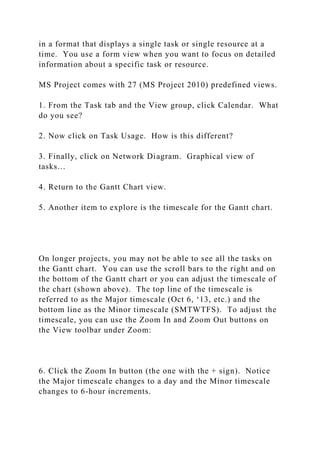 in a format that displays a single task or single resource at a
time. You use a form view when you want to focus on detailed
information about a specific task or resource.
MS Project comes with 27 (MS Project 2010) predefined views.
1. From the Task tab and the View group, click Calendar. What
do you see?
2. Now click on Task Usage. How is this different?
3. Finally, click on Network Diagram. Graphical view of
tasks…
4. Return to the Gantt Chart view.
5. Another item to explore is the timescale for the Gantt chart.
On longer projects, you may not be able to see all the tasks on
the Gantt chart. You can use the scroll bars to the right and on
the bottom of the Gantt chart or you can adjust the timescale of
the chart (shown above). The top line of the timescale is
referred to as the Major timescale (Oct 6, ‘13, etc.) and the
bottom line as the Minor timescale (SMTWTFS). To adjust the
timescale, you can use the Zoom In and Zoom Out buttons on
the View toolbar under Zoom:
6. Click the Zoom In button (the one with the + sign). Notice
the Major timescale changes to a day and the Minor timescale
changes to 6-hour increments.
 