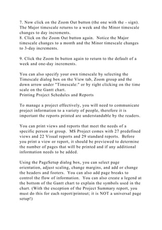 7. Now click on the Zoom Out button (the one with the - sign).
The Major timescale returns to a week and the Minor timescale
changes to day increments.
8. Click on the Zoom Out button again. Notice the Major
timescale changes to a month and the Minor timescale changes
to 3-day increments.
9. Click the Zoom In button again to return to the default of a
week and one-day increments.
You can also specify your own timescale by selecting the
Timescale dialog box on the View tab, Zoom group and the
down arrow under "Timescale:" or by right clicking on the time
scale on the Gantt chart.
Printing Project Schedules and Reports
To manage a project effectively, you will need to communicate
project information to a variety of people, therefore it is
important the reports printed are understandable by the readers.
You can print views and reports that meet the needs of a
specific person or group. MS Project comes with 27 predefined
views and 22 Visual reports and 29 standard reports. Before
you print a view or report, it should be previewed to determine
the number of pages that will be printed and if any additional
information needs to be added.
Using the PageSetup dialog box, you can select page
orientation, adjust scaling, change margins, and add or change
the headers and footers. You can also add page breaks to
control the flow of information. You can also create a legend at
the bottom of the Gantt chart to explain the symbols used in the
chart. (With the exception of the Project Summary report, you
must do this for each report/printout; it is NOT a universal page
setup!)
 