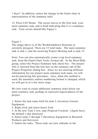 7 days? In addition, notice the change in the Gantt chart in
representation of the summary task!
12. Press Crtl+Home. The cursor moves to the first task, your
main summary task, and is bold indicating that it is a summary
task. Your screen should like Figure 1.
Figure 1
The image above is of the Workbreakdown Structure as
currently designed. There are 15 total tasks. The main summary
task is task 1, and the recurring Project Meeting task is task 15.
Note: You can also automatically create a top level summary
task, from the Gantt Chart Tools, Format tab. In the Show/Hide
group, select the Project Summary task check box. The project
title is inserted from the title box on the summary tab of the
Project Properties dialog box. Since we are entering different
information for our project main summary task name, we will
not be practicing this procedure. Also, when this method is
used, the automatic outline numbering format is changed, which
we will get to in a few more steps.
We now want to create additional summary tasks below our
main summary task, perhaps to represent logical phases of the
project.
1. Select the task name field for task 2, Inventory Current
Equipment.
2. Right click and select Insert Task.
3. In the new Task 2 row, type Proposal Creation. (Again leave
the default 1-day duration).
4. Select tasks 3 through 7 (Inventory Equipment to Research
Products and Services).
5. Indent the tasks. These tasks are now subtasks to the
 