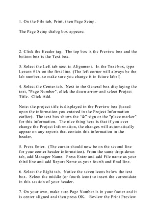 1. On the File tab, Print, then Page Setup.
The Page Setup dialog box appears:
2. Click the Header tag. The top box is the Preview box and the
bottom box is the Text box.
3. Select the Left tab next to Alignment. In the Text box, type
Lesson #1A on the first line. (The left corner will always be the
lab number, so make sure you change it in future labs!)
4. Select the Center tab. Next to the General box displaying the
text, "Page Number", click the down arrow and select Project
Title. Click Add.
Note: the project title is displayed in the Preview box (based
upon the information you entered in the Project Information
earlier). The text box shows the “&” sign or the "place marker"
for this information. The nice thing here is that if you ever
change the Project Information, the changes will automatically
appear on any reports that contain this information in the
header.
5. Press Enter. (The cursor should now be on the second line
for your center header information). From the same drop-down
tab, add Manager Name. Press Enter and add File name as your
third line and add Report Name as your fourth and final line.
6. Select the Right tab. Notice the seven icons below the text
box. Select the middle (or fourth icon) to insert the currentdate
in this section of your header.
7. On your own, make sure Page Number is in your footer and it
is center aligned and then press OK. Review the Print Preview
 