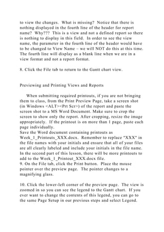 to view the changes. What is missing? Notice that there is
nothing displayed in the fourth line of the header for report
name? Why??? This is a view and not a defined report so there
is nothing to display in this field. In order to see the view
name, the parameter in the fourth line of the header would have
to be changed to View Name – we will NOT do this at this time.
The fourth line will display as a blank line when we are in a
view format and not a report format.
8. Click the File tab to return to the Gantt chart view.
Previewing and Printing Views and Reports
When submitting required printouts, if you are not bringing
them to class, from the Print Preview Page, take a screen shot
(in Windows <ALT><Prt Scr>) of the report and paste the
screen shot to a MS Word Document. Make sure to crop the
screen to show only the report. After cropping, resize the image
appropriately. If the printout is on more than 1 page, paste each
page individually.
Save the Word document containing printouts as
Week_1_Printouts_XXX.docx. Remember to replace "XXX" in
the file names with your initials and ensure that all of your files
are all clearly labeled and include your initials in the file name.
In the second part of this lesson, there will be more printouts to
add to the Week_1_Printout_XXX.docx file.
9. On the File tab, click the Print button. Place the mouse
pointer over the preview page. The pointer changes to a
magnifying glass.
10. Click the lower-left corner of the preview page. The view is
zoomed in so you can see the legend to the Gantt chart. If you
ever want to change the contents of this legend, you can go to
the same Page Setup in our previous steps and select Legend.
 