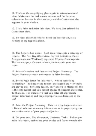 11. Click on the magnifying glass again to return to normal
view. Make sure the task names column and the duration
column can be seen in their entirety and the Gantt chart also
appears in your window.
12. Click Print and print this view. We have just printed the
Gantt chart view.
13. To view and print reports: From the Project tab, click
Reports in the Reports group.
14. The Reports box opens. Each icon represents a category of
reports. The first five (Overview, Current Activities, Costs,
Assignments and Workload) represent 22 predefined reports.
The last category, Custom, allows you to create your own
report.
15. Select Overview and then select Project Summary. The
Project Summary report now opens in Print Preview.
16. Select Page Setup for this report. Notice something
interesting? The header and footer (and legend and view) tabs
are grayed out. For some reason, only known to Microsoft, this
is the only report that you cannot change the header and footer.
To that end, it is imperative that you enter all appropriate
project information and project properties as discussed in the
lab!
17. Print the Project Summary. This is a very important report.
It lists all relevant summary information as to project progress
and achievement of your project objective.
18. On your own, find the report, Unstarted Tasks. Before you
print this report, make sure your header and footer contain the
 