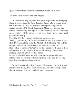 appropriate information!Printthereport when all is well.
19. Save your file and exit MS Project.
When submitting required printouts, if you are not bringing
them to class, from the Print Preview Page, take a screen shot
(in Windows <ALT><Prt Scr>) of the report and paste the
screen shot to a MS Word Document. Make sure to crop the
screen to show only the report. After cropping, resize the image
appropriately. If the printout is on more than 1 page, paste each
page individually.
Save the Word document containing printouts as
Week_1_Printouts_XXX.docx and submit this file to the Week 1
iLab Dropbox, along with the MyLab1B_XXX.mpp file and the
completed Review Questions at the end of Lesson 1B.
Remember to replace "XXX" in the file names with your initials
and ensure that all of your files are all clearly labeled and
include your initials in the file name.
In part 2 of this lesson we will continue working with task
information by outline and linking these tasks and discussing
interdependencies and constraints.
1. On the Project tab, click Project Information. In the Project
Information dialog box, click Statistics. The following screen
should appear. Use this to check your progress…
MS Project Lesson #1, Part A Page 7
 