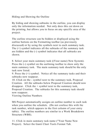 Hiding and Showing the Outline
By hiding and showing subtasks in the outline, you can display
only the information needed. Not only does this cut down on
the printing, but allows you to focus on any specific area of the
project.
The outline structure can be hidden or displayed using the
outline buttons on the Formatting toolbar (as previously
discussed) or by using the symbols next to each summary task.
The (+) symbol indicates all the subtasks of the summary task
are hidden and the (-) symbol indicates that all subtasks are
shown.
8. Select your main summary task ((Your name) New System).
Press the (-) symbol on the outlining toolbar to show only the
main summary task. The main summary task should be the only
task now listed.
9. Press the (+) symbol. Notice all the summary tasks and their
subtasks now reappear.
10. Click on the - symbol next to the summary task, Proposal
Creation. All the subtasks below Proposal Creation should now
disappear. Click the + symbol next to the summary task,
Proposal Creation. The subtasks for this summary task should
now reappear.
Viewing Outline Numbers
MS Project automatically assigns an outline number to each task
when you outline the schedule. (Do not confuse this with the
task number, which appears in the first column of your entry
table). The outline numbers are similar to a Work Breakdown
Structure (WBS).
11. Click in main summary task name ("Your Name New
Project). Select the Gantt Chart Tools Format Tab.
 