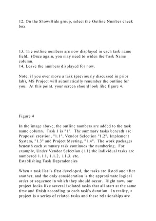 12. On the Show/Hide group, select the Outline Number check
box
13. The outline numbers are now displayed in each task name
field. (Once again, you may need to widen the Task Name
column.
14. Leave the numbers displayed for now.
Note: if you ever move a task (previously discussed in prior
lab), MS Project will automatically renumber the outline for
you. At this point, your screen should look like figure 4.
Figure 4
In the image above, the outline numbers are added to the task
name column. Task 1 is "1". The summary tasks beneath are
Proposal creation, "1.1", Vendor Selection "1.2", Implement
System, "1.3" and Project Meeting, "1.4". The work packages
beneath each summary task continues the numbering. For
example, Under Vendor Selection (1.1) the individual tasks are
numbered 1.1.1, 1.1.2, 1.1.3, etc.
Establishing Task Dependencies
When a task list is first developed, the tasks are listed one after
another, and the only consideration is the approximate logical
order or sequence in which they should occur. Right now, our
project looks like several isolated tasks that all start at the same
time and finish according to each task's duration. In reality, a
project is a series of related tasks and these relationships are
 