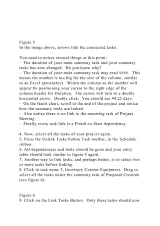 Figure 5
In the image above, arrows link the connected tasks.
You need to notice several things at this point:
· The duration of your main summary task and your summary
tasks has now changed. Do you know why?
· The duration of your main summary task may read ####. This
means the number is too big for the size of the column, similar
to an Excel spreadsheet. Widen the column so the number will
appear by positioning your cursor to the right edge of the
column header for Duration. The cursor will turn to a double
horizontal arrow. Double click. You should see 44.25 days.
· On the Gantt chart, scroll to the end of the project and notice
how the summary tasks are linked.
· Also notice there is no link to the recurring task of Project
Meeting.
· Finally every task link is a Finish-to-Start dependency.
4. Now, select all the tasks of your project again.
5. Press the Unlink Tasks button Task toolbar, in the Schedule
ribbon.
6. All dependencies and links should be gone and your entry
table should look similar to figure 4 again.
7. Another way to link tasks, and perhaps better, is to select two
or more tasks before linking.
8. Click in task name 3, Inventory Current Equipment. Drag to
select all the tasks under the summary task of Proposal Creation
(see figure 6).
Figure 6
9. Click on the Link Tasks Button. Only these tasks should now
 