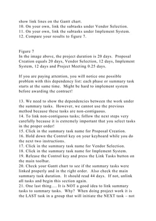 show link lines on the Gantt chart.
10. On your own, link the subtasks under Vendor Selection.
11. On your own, link the subtasks under Implement System.
12. Compare your results to figure 7.
Figure 7
In the image above, the project duration is 20 days. Proposal
Creation equals 20 days, Vendor Selection, 12 days, Implement
System, 12 days and Project Meeting 0.25 days.
If you are paying attention, you will notice one possible
problem with this dependency list: each phase or summary task
starts at the same time. Might be hard to implement system
before awarding the contract!
13. We need to show the dependencies between the work under
the summary tasks. However, we cannot use the previous
method because these tasks are non-contiguous.
14. To link non-contiguous tasks; follow the next steps very
carefully because it is extremely important that you select tasks
in the proper order!
15. Click in the summary task name for Proposal Creation.
16. Hold down the Control key on your keyboard while you do
the next two instructions.
17. Click in the summary task name for Vendor Selection.
18. Click in the summary task name for Implement System.
19. Release the Control key and press the Link Tasks button on
the main toolbar.
20. Check your Gantt chart to see if the summary tasks were
linked properly and in the right order. Also check the main
summary task duration. It should read 44 days. If not, unlink
all tasks and begin this section again.
21. One last thing…. It is NOT a good idea to link summary
tasks to summary tasks. Why? When doing project work it is
the LAST task in a group that will initiate the NEXT task – not
 