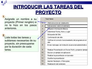 IINNTTRROODDUUCCIIRR LLAASS TTAARREEAASS DDEELL 
PPRROOYYEECCTTOO 
Asígnele un nombre a su 
proyecto (Primer renglón) si 
no lo hizo en los pasos 
anteriores. 
11 
Liste todas las tareas y 
subtareas necesarias de su 
proyecto, sin preocuparse 
por la duración de cada 
tarea. 
22 
 