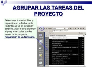 AAGGRRUUPPAARR LLAASS TTAARREEAASS DDEELL 
PPRROOYYEECCTTOO 
Seleccione todas las filas y 
haga click en la fecha verde 
(Indent) que va en dirección 
derecha. Aquí le esta diciendo 
al programa cuales son las 
tareas de su proyecto: 
PPrreeppaarraacciióónn ddee uunn SSeemmiinnaarriioo 
 