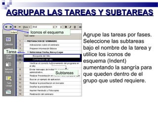 AAGGRRUUPPAARR LLAASS TTAARREEAASS YY SSUUBBTTAARREEAASS 
Agrupe las tareas por fases. 
Seleccione las subtareas 
bajo el nombre de la tarea y 
utilice los iconos de 
esquema (Indent) 
aumentando la sangría para 
que queden dentro de el 
grupo que usted requiere. 
IIccoonnooss eell eessqquueemmaa 
SSuubbttaarreeaass 
TTaarreeaa 
 