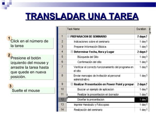 TTRRAANNSSLLAADDAARR UUNNAA TTAARREEAA 
Click en el número de 
la tarea 
11 
Presione el botón 
izquierdo del mouse y 
arrastre la tarea hasta 
que quede en nueva 
posición. 
22 
SSuueellttee eell mmoouussee 
33 
 