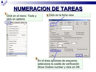 NNUUMMEERRAACCIIOONN DDEE TTAARREEAASS 
Click en el menú Tools y 
click en options 
En el área opciones de esquema, 
seleccione la casilla de verificación 
Show Outline number y click en OK 
11 
33 
22 CClliicckk eenn llaa ffiicchhaa vviieeww 
 