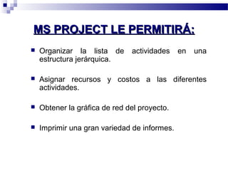 MMSS PPRROOJJEECCTT LLEE PPEERRMMIITTIIRRÁÁ:: 
 Organizar la lista de actividades en una 
estructura jerárquica. 
 Asignar recursos y costos a las diferentes 
actividades. 
 Obtener la gráfica de red del proyecto. 
 Imprimir una gran variedad de informes. 
 